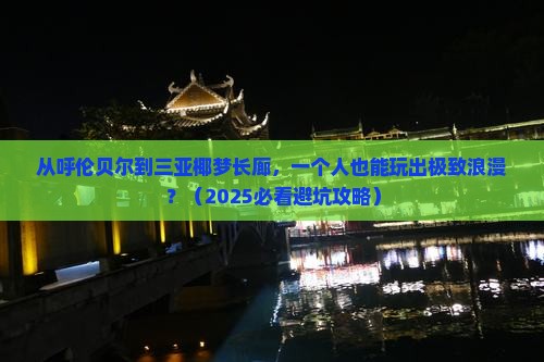 从呼伦贝尔到三亚椰梦长廊，一个人也能玩出极致浪漫？（2025必看避坑攻略）